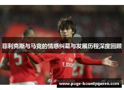 菲利克斯与马竞的情感纠葛与发展历程深度回顾 菲利克斯与马竞的情感纠葛与发展历程深度回顾