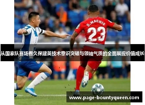 从国家队赛场看久保建英技术意识突破与领袖气质的全面展现价值成长 从国家队赛场看久保建英技术意识突破与领袖气质的全面展现价值成长