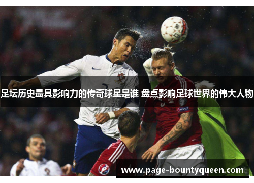 足坛历史最具影响力的传奇球星是谁 盘点影响足球世界的伟大人物 足坛历史最具影响力的传奇球星是谁 盘点影响足球世界的伟大人物