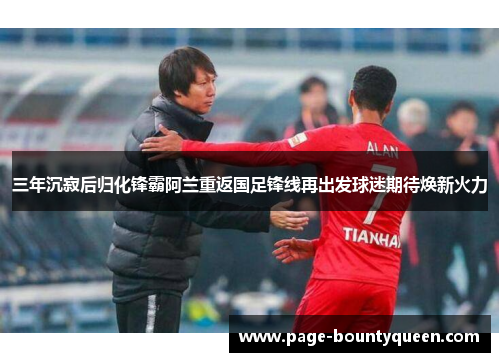 三年沉寂后归化锋霸阿兰重返国足锋线再出发球迷期待焕新火力 三年沉寂后归化锋霸阿兰重返国足锋线再出发球迷期待焕新火力