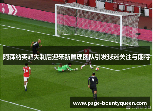 阿森纳英超失利后迎来新管理团队引发球迷关注与期待